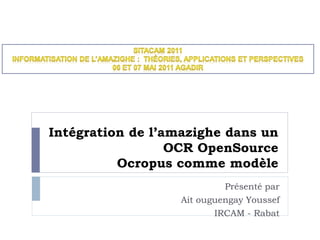 Intégration de l’amazighe dans un
OCR OpenSource
Ocropus comme modèle
Présenté par
Ait ouguengay Youssef
IRCAM - Rabat
 