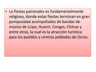 • La fiestas patronales es fundamentalmente
religioso, donde estas fiestas terminan en gran
pomposidad acompañados de bandas de
músico de LLipa, Huanri, Congas, Chilcas y
entre otras, la cual es la atracción turística
para los pueblos y centros poblados de Ocros.
 