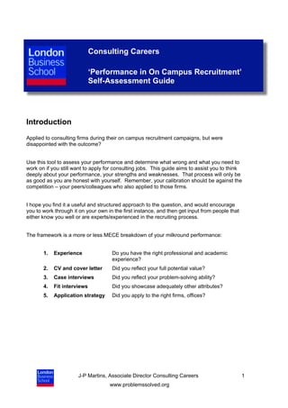 Consulting Careers

                             ‘Performance in On Campus Recruitment’
                             Self-Assessment Guide




Introduction
Applied to consulting firms during their on campus recruitment campaigns, but were
disappointed with the outcome?


Use this tool to assess your performance and determine what wrong and what you need to
work on if you still want to apply for consulting jobs. This guide aims to assist you to think
deeply about your performance, your strengths and weaknesses. That process will only be
as good as you are honest with yourself. Remember, your calibration should be against the
competition – your peers/colleagues who also applied to those firms.


I hope you find it a useful and structured approach to the question, and would encourage
you to work through it on your own in the first instance, and then get input from people that
either know you well or are experts/experienced in the recruiting process.


The framework is a more or less MECE breakdown of your milkround performance:


       1.   Experience               Do you have the right professional and academic
                                     experience?
       2.   CV and cover letter      Did you reflect your full potential value?
       3.   Case interviews          Did you reflect your problem-solving ability?
       4.   Fit interviews           Did you showcase adequately other attributes?
       5.   Application strategy     Did you apply to the right firms, offices?




                      J-P Martins, Associate Director Consulting Careers                        1
                                    www.problemssolved.org
 