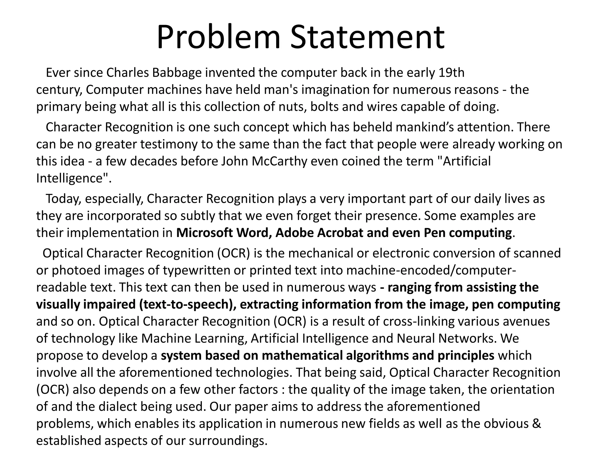 Problem Statement
Ever since Charles Babbage invented the computer back in the early 19th
century, Computer machines have held man's imagination for numerous reasons - the
primary being what all is this collection of nuts, bolts and wires capable of doing.
Character Recognition is one such concept which has beheld mankind’s attention. There
can be no greater testimony to the same than the fact that people were already working on
this idea - a few decades before John McCarthy even coined the term "Artificial
Intelligence".
Today, especially, Character Recognition plays a very important part of our daily lives as
they are incorporated so subtly that we even forget their presence. Some examples are
their implementation in Microsoft Word, Adobe Acrobat and even Pen computing.
Optical Character Recognition (OCR) is the mechanical or electronic conversion of scanned
or photoed images of typewritten or printed text into machine-encoded/computer-
readable text. This text can then be used in numerous ways - ranging from assisting the
visually impaired (text-to-speech), extracting information from the image, pen computing
and so on. Optical Character Recognition (OCR) is a result of cross-linking various avenues
of technology like Machine Learning, Artificial Intelligence and Neural Networks. We
propose to develop a system based on mathematical algorithms and principles which
involve all the aforementioned technologies. That being said, Optical Character Recognition
(OCR) also depends on a few other factors : the quality of the image taken, the orientation
of and the dialect being used. Our paper aims to address the aforementioned
problems, which enables its application in numerous new fields as well as the obvious &
established aspects of our surroundings.
 