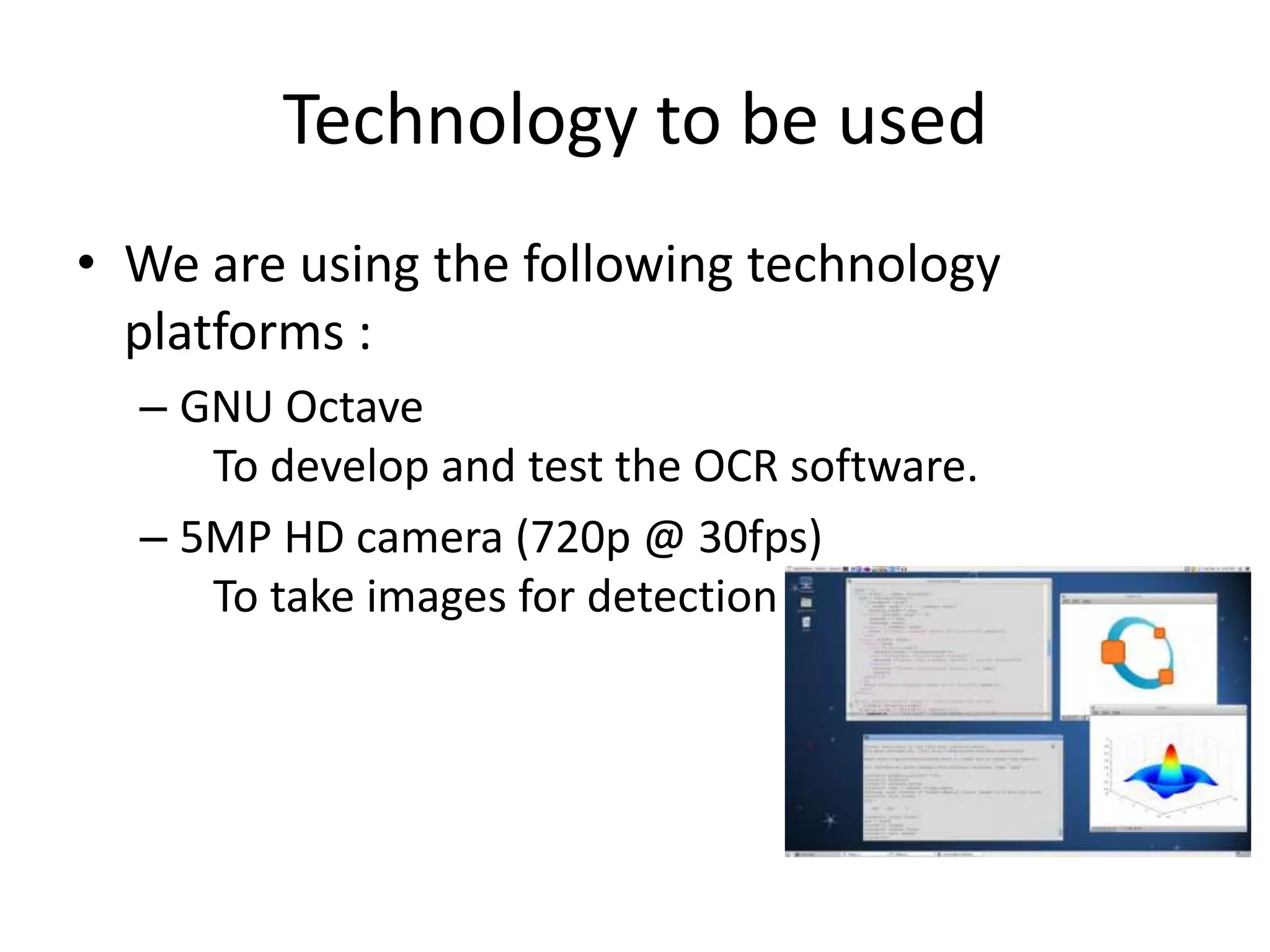 Technology to be used
• We are using the following technology
platforms :
– GNU Octave
To develop and test the OCR software.
– 5MP HD camera (720p @ 30fps)
To take images for detection
 