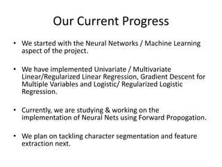Our Current Progress
• We started with the Neural Networks / Machine Learning
aspect of the project.
• We have implemented Univariate / Multivariate
Linear/Regularized Linear Regression, Gradient Descent for
Multiple Variables and Logistic/ Regularized Logistic
Regression.
• Currently, we are studying & working on the
implementation of Neural Nets using Forward Propogation.
• We plan on tackling character segmentation and feature
extraction next.
 