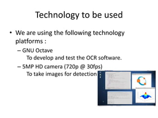 Technology to be used
• We are using the following technology
platforms :
– GNU Octave
To develop and test the OCR software.
– 5MP HD camera (720p @ 30fps)
To take images for detection
 