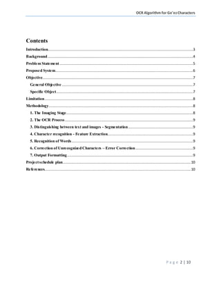 OCR Algorithm for Ge'ezCharacters
P a g e 2 | 10
Contents
Introduction......................................................................................................................................3
Background......................................................................................................................................4
Problem Statement...........................................................................................................................5
Proposed System...............................................................................................................................6
Objective...........................................................................................................................................7
General Objective .........................................................................................................................7
Specific Object..............................................................................................................................7
Limitation.........................................................................................................................................8
Methodology.....................................................................................................................................8
1. The Imaging Stage.....................................................................................................................8
2. The OCR Process ......................................................................................................................9
3. Distinguishing between text and images - Segmentation............................................................9
4. Character recognition - Feature Extraction...............................................................................9
5. Recognition of Words................................................................................................................9
6. Correction of Unrecognized Characters – Error Correction.....................................................9
7. Output Formatting....................................................................................................................9
Projectschedule plan......................................................................................................................10
References.......................................................................................................................................10
 