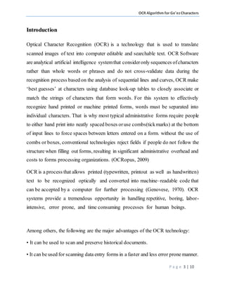 OCR Algorithm for Ge'ezCharacters
P a g e 3 | 10
Introduction
Optical Character Recognition (OCR) is a technology that is used to translate
scanned images of text into computer editable and searchable text. OCR Software
are analytical artificial intelligence systemthat consideronly sequences ofcharacters
rather than whole words or phrases and do not cross-validate data during the
recognition process based on the analysis of sequential lines and curves, OCR make
‘best guesses’ at characters using database look-up tables to closely associate or
match the strings of characters that form words. For this system to effectively
recognize hand printed or machine printed forms, words must be separated into
individual characters. That is why most typical administrative forms require people
to either hand print into neatly spaced boxes oruse combs(tickmarks) at the bottom
of input lines to force spaces between letters entered on a form. without the use of
combs or boxes, conventional technologies reject fields if people do not follow the
structure when filling out forms, resulting in significant administrative overhead and
costs to forms processing organizations. (OCRopus, 2009)
OCR is a process that allows printed (typewritten, printout as well as handwritten)
text to be recognized optically and converted into machine–readable code that
can be accepted by a computer for further processing (Genovese, 1970). OCR
systems provide a tremendous opportunity in handling repetitive, boring, labor-
intensive, error prone, and time consuming processes for human beings.
Among others, the following are the major advantages of the OCR technology:
• It can be used to scan and preserve historical documents.
• It can be used for scanning data entry forms in a faster and less error prone manner.
 
