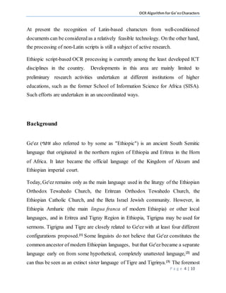 OCR Algorithm for Ge'ezCharacters
P a g e 4 | 10
At present the recognition of Latin-based characters from well-conditioned
documents can be considered as a relatively feasible technology. On the other hand,
the processing of non-Latin scripts is still a subject of active research.
Ethiopic script-based OCR processing is currently among the least developed ICT
disciplines in the country. Developments in this area are mainly limited to
preliminary research activities undertaken at different institutions of higher
educations, such as the former School of Information Science for Africa (SISA).
Such efforts are undertaken in an uncoordinated ways.
Background
Ge'ez (ግዕዝ also referred to by some as "Ethiopic") is an ancient South Semitic
language that originated in the northern region of Ethiopia and Eritrea in the Horn
of Africa. It later became the official language of the Kingdom of Aksum and
Ethiopian imperial court.
Today, Ge'ez remains only as the main language used in the liturgy of the Ethiopian
Orthodox Tewahedo Church, the Eritrean Orthodox Tewahedo Church, the
Ethiopian Catholic Church, and the Beta Israel Jewish community. However, in
Ethiopia Amharic (the main lingua franca of modern Ethiopia) or other local
languages, and in Eritrea and Tigray Region in Ethiopia, Tigrigna may be used for
sermons. Tigrigna and Tigre are closely related to Ge'ez with at least four different
configurations proposed.[1]
Some linguists do not believe that Ge'ez constitutes the
common ancestor of modern Ethiopian languages, but that Ge'ez became a separate
language early on from some hypothetical, completely unattested language,[2]
and
can thus be seen as an extinct sister language of Tigre and Tigrinya.[3]
The foremost
 