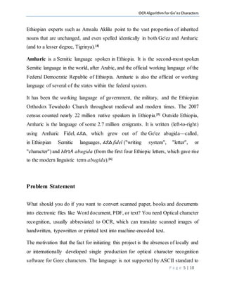 OCR Algorithm for Ge'ezCharacters
P a g e 5 | 10
Ethiopian experts such as Amsalu Aklilu point to the vast proportion of inherited
nouns that are unchanged, and even spelled identically in both Ge'ez and Amharic
(and to a lesser degree, Tigrinya).[4]
Amharic is a Semitic language spoken in Ethiopia. It is the second-most spoken
Semitic language in the world, after Arabic, and the official working language ofthe
Federal Democratic Republic of Ethiopia. Amharic is also the official or working
language of several of the states within the federal system.
It has been the working language of government, the military, and the Ethiopian
Orthodox Tewahedo Church throughout medieval and modern times. The 2007
census counted nearly 22 million native speakers in Ethiopia.[5]
Outside Ethiopia,
Amharic is the language of some 2.7 million emigrants. It is written (left-to-right)
using Amharic Fidel, ፊደል, which grew out of the Ge'ez abugida—called,
in Ethiopian Semitic languages, ፊደል fidel ("writing system", "letter", or
"character") and አቡጊዳ abugida (from the first four Ethiopic letters, which gave rise
to the modern linguistic term abugida).[6]
Problem Statement
What should you do if you want to convert scanned paper, books and documents
into electronic files like Word document, PDF, or text? You need Optical character
recognition, usually abbreviated to OCR, which can translate scanned images of
handwritten, typewritten or printed text into machine-encoded text.
The motivation that the fact for initiating this project is the absences of locally and
or internationally developed single production for optical character recognition
software for Geez characters. The language is not supported by ASCII standard to
 