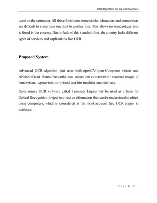 OCR Algorithm for Ge'ezCharacters
P a g e 6 | 10
use it onthe computer. All these fonts have some similar characters and some others
are difficult to swap from one font to another font. This shows no standardized font
is found in the country. Due to lack of this standard font, the country lacks different
types of services and applications like OCR.
Proposed System
Advanced OCR algorithm that uses both openCV(open Computer vision) and
ANN(Artificial Neural Network) that allows the conversion of scanned images of
handwritten, typewritten, or printed text into machine-encoded text.
Open source OCR software called Tesseract Engine will be used as a basis for
Optical Recognition project into text or information that can be understood oredited
using computers, which is considered as the most accurate free OCR engine in
existence.
 
