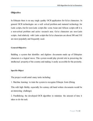 OCR Algorithm for Ge'ezCharacters
P a g e 7 | 10
Objective
In Ethiopia there is no any single quality OCR application for Ge'ez characters. In
general OCR technologies are a well solved problem and matured technology for
Latin scripts, but for non-Latin scripts like some Asian and African scripts still it is
a non-solved problem and active research area. Ge'ez characters are non-Latin
scripts. And relatively with Latin scripts the Ge'ez characters are about 380 and 310
are most popularly and frequently used.
General Objective
Building a system that identifies and digitizes documents made up of Ethiopian
characters is a logical move. This system would play pivotal role in preserving the
intellectual propertyof the country and making it easily accessible for the posterity.
Specific Object
The project would entail many tasks including:
1. Machine learning: to train the system to recognize Ethiopic fonts (Doing
This with high fidelity especially for century old hand written documents would be
an interesting challenge).
2. Parallelizing the developed OCR algorithm to minimize the amount of time it
takes to do the task.
 