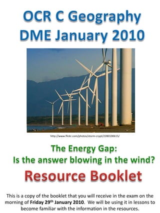 OCR C Geography DME January 2010 http://www.flickr.com/photos/storm-crypt/2280100615/ The Energy Gap: Is the answer blowing in the wind?  Resource Booklet This is a copy of the booklet that you will receive in the exam on the morning of Friday 29th January 2010.  We will be using it in lessons to become familiar with the information in the resources.  