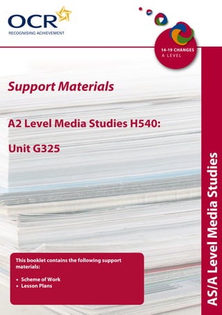 Support Materials

A2 Level Media Studies H540:

Unit G325




                                               AS/A Level Media Studies


 This booklet contains the following support
 materials:

    Scheme of Work
    Lesson Plans
 