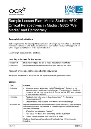 Sample Lesson Plan: Media Studies H540:
Critical Perspectives in Media : G325 “We
Media” and Democracy

Research into institutions

OCR recognises that the teaching of this qualification will vary greatly from school to school and
from teacher to teacher. With that in mind, this lesson plan is offered as a possible approach but
will be subject to modifications by the individual teacher.


Lesson length is assumed to be one hour.


Learning objectives for the lesson
 Objective 1        Students investigate the role of media institutions in ‘We Media’
 Objective 2        Students to evaluate what impact institutions have on ‘We Media’


Recap of previous experience and prior knowledge

Recap over ‘We Media’ as a concept and the importance of user generated content.


Content
 Time               Content
 5 minutes          •   Introduce session. What does the BBC/Google own? Students to list
                        everything that they think an institution own. (The institution(s) should be
                        chosen to suit the topic, currently both Google and the BBC have interests
                        in user generated content)
 5 minutes          •   Feedback from lists, what do they already know? Are there any
                        misunderstandings?
                    •   Check to see if other students correct these misunderstandings.
 30-35 minutes      In pairs students research online what the chosen institution(s) own and what
                    their relationship with the audience is. Students try to find out the following
                    about each institution:
                    •   What other companies do they own?
                    •   How would you define their relationship with the audience?
                    •   Does it involve audience participation? If so how?
                    Students should use various other online sites to help in their research
                    including:

100 of 105                                                                                 GCE Media
 