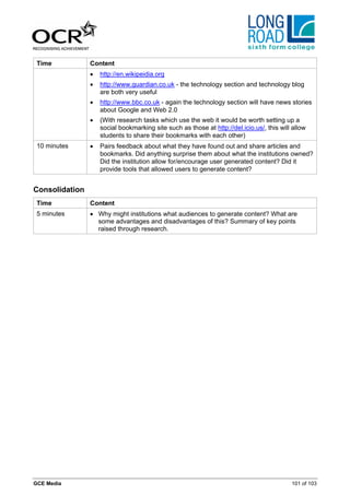 Time           Content
                •   http://en.wikipeidia.org
                •   http://www.guardian.co.uk - the technology section and technology blog
                    are both very useful
                •   http://www.bbc.co.uk - again the technology section will have news stories
                    about Google and Web 2.0
                •   (With research tasks which use the web it would be worth setting up a
                    social bookmarking site such as those at http://del.icio.us/, this will allow
                    students to share their bookmarks with each other)
 10 minutes     •   Pairs feedback about what they have found out and share articles and
                    bookmarks. Did anything surprise them about what the institutions owned?
                    Did the institution allow for/encourage user generated content? Did it
                    provide tools that allowed users to generate content?


Consolidation
 Time           Content
 5 minutes      • Why might institutions what audiences to generate content? What are
                  some advantages and disadvantages of this? Summary of key points
                  raised through research.




GCE Media                                                                                  101 of 103
 