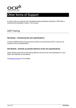 Other forms of Support
In order to help you implement the new Media Studies specification effectively, OCR offers a
comprehensive package of support. This includes:




OCR Training


Get Ready…introducing the new specifications

A series of FREE half-day training events are being run during Autumn 2007, to give you an
overview of the new specifications.


Get Started…towards successful delivery of the new specifications

These full-day events will run from Spring 2008 and will look at the new specifications in more
depth, with emphasis on first delivery.


Visit www.ocr.org.uk for more details.




102 of 105                                                                                GCE Media
 