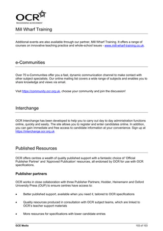 Mill Wharf Training

Additional events are also available through our partner, Mill Wharf Training. It offers a range of
courses on innovative teaching practice and whole-school issues - www.mill-wharf-training.co.uk.




e-Communities

Over 70 e-Communities offer you a fast, dynamic communication channel to make contact with
other subject specialists. Our online mailing list covers a wide range of subjects and enables you to
share knowledge and views via email.


Visit https://community.ocr.org.uk, choose your community and join the discussion!




Interchange

OCR Interchange has been developed to help you to carry out day to day administration functions
online, quickly and easily. The site allows you to register and enter candidates online. In addition,
you can gain immediate and free access to candidate information at your convenience. Sign up at
https://interchange.ocr.org.uk




Published Resources

OCR offers centres a wealth of quality published support with a fantastic choice of ‘Official
Publisher Partner’ and ‘Approved Publication’ resources, all endorsed by OCR for use with OCR
specifications.

Publisher partners

OCR works in close collaboration with three Publisher Partners; Hodder, Heinemann and Oxford
University Press (OUP) to ensure centres have access to:

•     Better published support, available when you need it, tailored to OCR specifications

•     Quality resources produced in consultation with OCR subject teams, which are linked to
      OCR’s teacher support materials

•     More resources for specifications with lower candidate entries


GCE Media                                                                                    103 of 103
 