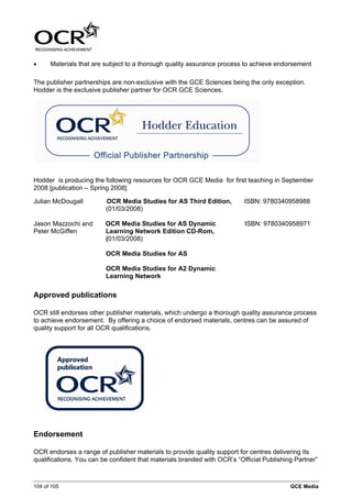 •     Materials that are subject to a thorough quality assurance process to achieve endorsement

The publisher partnerships are non-exclusive with the GCE Sciences being the only exception.
Hodder is the exclusive publisher partner for OCR GCE Sciences.




Hodder is producing the following resources for OCR GCE Media for first teaching in September
2008 [publication – Spring 2008]

Julian McDougall         OCR Media Studies for AS Third Edition,          ISBN: 9780340958988
                         (01/03/2008)

Jason Mazzochi and       OCR Media Studies for AS Dynamic                 ISBN: 9780340958971
Peter McGiffen           Learning Network Edition CD-Rom,
                         (01/03/2008)

                         OCR Media Studies for AS

                         OCR Media Studies for A2 Dynamic
                         Learning Network

Approved publications

OCR still endorses other publisher materials, which undergo a thorough quality assurance process
to achieve endorsement. By offering a choice of endorsed materials, centres can be assured of
quality support for all OCR qualifications.




Endorsement

OCR endorses a range of publisher materials to provide quality support for centres delivering its
qualifications. You can be confident that materials branded with OCR’s “Official Publishing Partner”



104 of 105                                                                                GCE Media
 