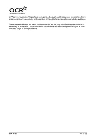 or “Approved publication” logos have undergone a thorough quality assurance process to achieve
endorsement. All responsibility for the content of the publisher’s materials rests with the publisher.


These endorsements do not mean that the materials are the only suitable resources available or
necessary to achieve an OCR qualification. Any resource lists which are produced by OCR shall
include a range of appropriate texts.




GCE Media                                                                                     105 of 103
 