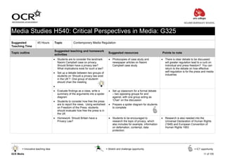 ACLAND BURGHLEY SCHOOL



Media Studies H540: Critical Perspectives in Media: G325
Suggested            45 Hours       Topic           Contemporary Media Regulation
Teaching Time
                                    Suggested teaching and homework
Topic outline                                                                      Suggested resources                        Points to note
                                    activities
                                    • Students are to consider the landmark        • Photocopies of case study and            • There is clear debate to be discussed:
                                      Naomi Campbell case on privacy.                newspaper articles on Naomi                will greater regulation lead to a curb on
                                      Should Britain have a privacy law?             Campbell case study                        individual and press freedom? You can
                                      What implications exist for such a law?                                                   return to the debate on how effective
                                    • Set up a debate between two groups of                                                     self-regulation is for the press and media
                                      students on ‘Should a privacy law exist                                                   industries
                                      in the UK’? One group of students
                                      should chair the meeting
                                    •
                                    • Evaluate findings as a class, write a        • Set up classroom for a formal debate
                                      summary of the arguments into a spider         – two opposing groups for and
                                      diagram                                        against, with one group acting as
                                    • Students to consider how free the press        ‘Chair’ on the discussion
                                      are to report the news. Using worksheet      • Prepare a spider diagram for students
                                      on Freedom of the Press, students              to complete
                                      should evaluate how free the press is in
                                      the UK
                                    • Homework: Should Britain have a              • Students to be encouraged to             • Research is also needed into the
                                      Privacy Law?                                   research the topic of privacy, which       Universal Declaration of Human Rights
                                                                                     also includes for example, information     (1948) and European Convention of
                                                                                     on defamation, contempt, data              Human Rights 1953
                                                                                     protection




       = Innovative teaching idea                                                = Stretch and challenge opportunity                                     = ICT opportunity

GCE Media                                                                                                                                                        11 of 105
 