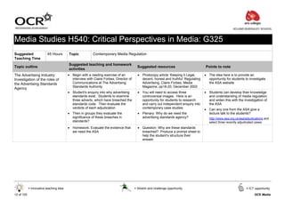 ACLAND BURGHLEY SCHOOL



Media Studies H540: Critical Perspectives in Media: G325
Suggested                 45 Hours       Topic           Contemporary Media Regulation
Teaching Time
                                         Suggested teaching and homework
Topic outline                                                                            Suggested resources                         Points to note
                                         activities
The Advertising Industry:                • Begin with a reading exercise of an           • Photocopy article ‘Keeping it Legal,      • The idea here is to provide an
Investigation of the roles of              interview with Claire Forbes, Director of       decent, honest and truthful’ Regulating     opportunity for students to investigate
the Advertising Standards                  Communications at The Advertising               Advertising, Claire Forbes, Media           the ASA website
                                           Standards Authority                             Magazine, pp18-20, December 2002
Agency
                                         • Student’s enquiry into why advertising        • You will need to access three             • Students can develop their knowledge
                                           standards exist. Students to examine            controversial images. Here is an            and understanding of media regulation
                                           three adverts, which have breached the          opportunity for students to research        and widen this with the investigation of
                                           standards code. Then evaluate the               and carry out independent enquiry into      the ASA
                                           verdicts of each adjudication                   contemporary case studies.                • Can any one from the ASA give a
                                         • Then in groups they evaluate the              • Plenary: Why do we need the                 lecture talk to the students?
                                           significance of these breaches in               advertising standards agency?                http://www.asa.org.uk/asa/adjudications and
                                           standards?                                                                                   select three recently adjudicated cases
                                         • Homework: Evaluate the evidence that          • Question: Why are these standards
                                           we need the ASA                                 breached? Produce a prompt sheet to
                                                                                           help the student’s structure their
                                                                                           answer




            = Innovative teaching idea                                                 = Stretch and challenge opportunity                                        = ICT opportunity

12 of 105                                                                                                                                                               GCE Media
 