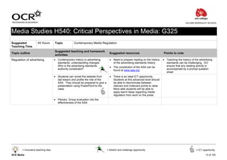 ACLAND BURGHLEY SCHOOL



Media Studies H540: Critical Perspectives in Media: G325
Suggested             45 Hours       Topic           Contemporary Media Regulation
Teaching Time
                                     Suggested teaching and homework
Topic outline                                                                      Suggested resources                          Points to note
                                     activities
Regulation of advertising            • Contemporary history to advertising         • Need to prepare reading on the history     • Teaching the history of the advertising
                                       standards: understanding changes.             of the advertising standards history         standards can be challenging. DO
                                       Who is the advertising standards            • The constitution of the ASA can be           ensure that any reading activity is
                                       authority constituted?                        found at www.asa.org                         accompanied by a prompt question
                                                                                                                                  sheet
                                     • Students can revisit the website from       • There is an ideal ICT opportunity.
                                       last lesson and profile the role of the       Students at this advanced level should
                                       ASA. They should be prepared to give a        be able to discriminate between
                                       presentation using PowerPoint to the          relevant and irrelevant points to raise.
                                       class                                         More able students will be able to
                                                                                     apply learnt ideas regarding media
                                                                                     regulation from work on the press
                                     • Plenary: Group evaluation into the
                                       effectiveness of the ASA




        = Innovative teaching idea                                               = Stretch and challenge opportunity                                       = ICT opportunity

GCE Media                                                                                                                                                          13 of 105
 