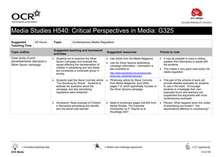 ACLAND BURGHLEY SCHOOL



Media Studies H540: Critical Perspectives in Media: G325
Suggested          45 Hours          Topic           Contemporary Media Regulation
Teaching Time
                                     Suggested teaching and homework
Topic outline                                                                      Suggested resources                         Points to note
                                     activities
Case study of print                 • Students are to examine the Silver          • Use article from the Media Magazine        • It may be possible to have a visiting
advertisements: Barnardo’s            Spoon Campaign and evaluate the             • Use the Silver Spoons advertising            speaker from Barnardos to speak with
Silver Spoon campaign                 issues affecting the representation of        campaign information. Information is         the students
                                      children in advertising and why these         also available at                          • This makes a very good case study into
                                      are considered a vulnerable group in                                                       media regulation
                                      society                                         http://www.barnardos.org.uk/resources/
                                                                                      resources_students/resources
                                    • Students read the Steve Connolly article    • Photocopy article by Steve Connolly        • This part of the scheme of work will
                                      ‘Too Shocking for Words’. Students to         from Media Magazine, April 2004,             provide detailed examples for students
                                      address set questions about the               pages 7-9, which specifically focuses on     to use in the exam. Encourage
                                      campaign and why advertising                  the Silver Spoons campaign                   students to investigate their own
                                      regulations were breached                                                                  examples found and teachers can
                                                                                                                                 supplement the arguments with more
                                                                                                                                 contemporary examples
                                    • Homework: Read example of Children          • Need to photocopy pages 244/245 from       • Plenary: What happens when the codes
                                      in Barnardos advertising and identify         Media Studies: The Essential                 of advertising are broken? Are
                                      why the advert was banned                     Introduction by P. Rayner et al,             adjudications effective in constraining?
                                                                                    Routledge 2001




       = Innovative teaching idea                                                = Stretch and challenge opportunity                                     = ICT opportunity

GCE Media                                                                                                                                                        15 of 105
 