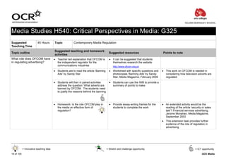 ACLAND BURGHLEY SCHOOL



Media Studies H540: Critical Perspectives in Media: G325
Suggested                 45 Hours       Topic           Contemporary Media Regulation
Teaching Time
                                         Suggested teaching and homework
Topic outline                                                                            Suggested resources                       Points to note
                                         activities
What role does OFCOM have                • Teacher led explanation that OFCOM is         • It can be suggested that students
in regulating advertising?                 the independent regulator for the               themselves research the website
                                           communications industries                        http://www.ofcom.org.uk
                                         • Students are to read the article ‘Banning     • Worksheet with specific questions and   • This work on OFCOM is needed in
                                           Ads’ by Sandy Star                              photocopies ‘Banning Ads’ by Sandy        considering how television adverts are
                                                                                           Star, Media Magazine, February 2005       regulated

                                         • Students will then in paired activities       • Students can use the IWB to provide a
                                           address the question ‘What adverts are          summary of points to make
                                           banned by OFCOM. The students need
                                           to justify the reasons behind the banning



                                         • Homework: Is the role OFCOM play in           • Provide essay-writing frames for the    • An extended activity would be the
                                           the media an effective form of                  students to complete the work             reading of the article ‘security or sales
                                           regulation?                                                                               talk’? Financial services advertising.
                                                                                                                                     Jerome Monahan, Media Magazine,
                                                                                                                                     September 2003
                                                                                                                                   • This extension task provides further
                                                                                                                                     evidence of the role of regulation in
                                                                                                                                     advertising




            = Innovative teaching idea                                                 = Stretch and challenge opportunity                                      = ICT opportunity

16 of 105                                                                                                                                                            GCE Media
 