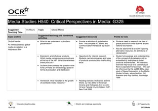 ACLAND BURGHLEY SCHOOL



Media Studies H540: Critical Perspectives in Media: G325
Suggested                 45 Hours       Topic           Global Media
Teaching Time
                                         Suggested teaching and homework
Topic outline                                                                             Suggested resources                        Points to note
                                         activities
Global Media:                            • What do we understand by the term              • Provide a definition of globalisation    • Students need to research the idea of
                                           globalisation?                                   from ‘The complete A-Z Media and           global products in order to think around
An introduction to global                                                                   Communication Handbook’ by Stuart          national boundaries
media in relation to a                                                                      Price
Hollywood film                                                                                                                       • Also be aware that it is worth exploring
                                                                                                                                       alternative resources for definitions of
                                                                                                                                       ‘globalisation’
                                         • Brainstorm a list of global products.          • Opportunity for internet research.       • Student’s knowledge and understanding
                                           Which media companies or products are            Students can list companies and types      of the concept of globalisation will be
                                           at the top of the list? What characterises       of products produced into charts using     embedded by examples of global
                                           these products?                                  excel                                      products and territories. An extension
                                         • Students then address the question what                                                     exercise may focus on a case study of
                                           kinds of media are increasingly global in                                                   News Corporation for example. This can
                                           terms of production and distribution                                                        be referenced by the pp299-308 a case
                                                                                                                                       study of News Corporation, in the Media
                                                                                                                                       Student’s Book, second edition, Gill
                                                                                                                                       Branston and Roy Stafford, Routledge
                                                                                                                                       1999
                                         • Homework: How important is the growth          • Reading exercise: Hollywood and the
                                           of worldwide media networks?                     World, by Toby Miller in American
                                                                                            Cinema and Hollywood, Ed. by John
                                                                                            Hill and Pamela Church Gibson OUP,
                                                                                            New York 2000




            = Innovative teaching idea                                                  = Stretch and challenge opportunity                                      = ICT opportunity

18 of 105                                                                                                                                                             GCE Media
 