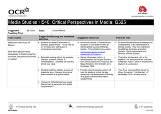 ACLAND BURGHLEY SCHOOL



Media Studies H540: Critical Perspectives in Media: G325
Suggested             45 Hours       Topic           Global Media
Teaching Time
                                     Suggested teaching and homework
Topic outline                                                                       Suggested resources                        Points to note
                                     activities
Historical case study of             • Students to research the extent of           • Introductory article to Disney Studio.   • Students should develop knowledge and
Disney                                 Disney’s global empire. Focus may be           Students to use research skills to         understanding of the development of
                                       on film sales and distribution of              identify global success of Disney          Disney studios. They will understand
                                       contemporary examples                          studios. This website is very useful:      how Disney dominates animation
How have global media                                                                  http://licensing.disney.com/login/        globally, by the consolidation and
developed, in historical terms,                                                        displayLogin.do?Locale=en                 takeover of Pixar Studios
and how inclusive is this trend      • Extended reading activity for students:      • Disney’s Business History: A             • This article will demand a lot of the
in reality?                            Disney’s Business History: A                   reinterpretation by Douglas Gomery,        students, but does provide an overview
                                       reinterpretation. Students will read the       from Disney Discourse: Producing the       in Disney’s history, which is important for
                                       article as a class                             Magic Kingdom, Eric Smoodin (ed.)          students to understand
                                                                                      Routledge 1994

                                     • Students will then address a series of       • Provide a set of questions which will    • ‘How Pixar conquered the planet’ by
                                       questions about Disney’s dominance             help the students outline the key          Oliver Burkeman, The Guardian 12
                                       over animation in a global market              issues with the development of Disney      November 2004 – a useful article
                                                                                      as a global and dominant media
                                                                                      conglomerate
                                     • Homework: What factors have made
                                       Disney such a successful and global
                                       conglomerate?




        = Innovative teaching idea                                                = Stretch and challenge opportunity                                      = ICT opportunity

GCE Media                                                                                                                                                          19 of 105
 