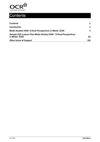 Contents
Contents                                                                  2
Introduction                                                              3
Media Studies H540: Critical Perspectives in Media: G325                  5
Sample GCE Lesson Plan Media Studies H540: Critical Perspectives
in Media: G325                                                           62
Other forms of Support                                                  102




2 of 105                                                           GCE Media
 