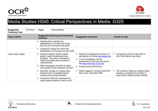 ACLAND BURGHLEY SCHOOL



Media Studies H540: Critical Perspectives in Media: G325
Suggested            45 Hours       Topic            Global Media
Teaching Time
                                    Suggested teaching and homework
Topic outline                                                                         Suggested resources                       Points to note
                                    activities
                                    • Students then evaluate how
                                      globalisation is a process not simply
                                      from the US to the rest of the world
                                    • Homework: Assess the notion that
                                      globalisation is not simply one-way traffic
Case study: Apple                   • Students research Apple’s walled                • Students investigate the concept of a   • Comparison could be made with an
                                      garden: search products/services                  wall garden by visiting www.apple.com     AOL/Time Warner case study
                                      available. They are to evaluate the             • For an investigation into the
                                      extent that Apple sales are global in             achievements of the ipod and itunes
                                      characteristics                                   see http://news.bbc.co.uk/1/hi/
                                    • What advantages are there for Apple             • Entertainment/4750744.stm
                                      with a global online distribution service?
                                    • Branding: synergy on a global basis.            • Media magazine: Synergy Rules OK?,      • The success of Apple as a global media
                                      Students are to investigate Apple’s               Nick Lacey, December 2005                 company is premised on its ability to
                                      branding and synergy practices                                                              brand itself to different global markets
                                    • Homework: What are implications for
                                      Apple’s global audience: friend or foe?




       = Innovative teaching idea                                                   = Stretch and challenge opportunity                                    = ICT opportunity

GCE Media                                                                                                                                                          23 of 105
 
