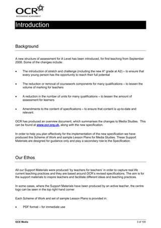 Introduction


Background

A new structure of assessment for A Level has been introduced, for first teaching from September
2008. Some of the changes include:


•    The introduction of stretch and challenge (including the new A* grade at A2) – to ensure that
     every young person has the opportunity to reach their full potential


•    The reduction or removal of coursework components for many qualifications – to lessen the
     volume of marking for teachers


•    A reduction in the number of units for many qualifications – to lessen the amount of
     assessment for learners


•    Amendments to the content of specifications – to ensure that content is up-to-date and
     relevant.


OCR has produced an overview document, which summarises the changes to Media Studies. This
can be found at www.ocr.org.uk, along with the new specification.


In order to help you plan effectively for the implementation of the new specification we have
produced this Scheme of Work and sample Lesson Plans for Media Studies. These Support
Materials are designed for guidance only and play a secondary role to the Specification.




Our Ethos

All our Support Materials were produced ‘by teachers for teachers’ in order to capture real life
current teaching practices and they are based around OCR’s revised specifications. The aim is for
the support materials to inspire teachers and facilitate different ideas and teaching practices.


In some cases, where the Support Materials have been produced by an active teacher, the centre
logo can be seen in the top right hand corner


Each Scheme of Work and set of sample Lesson Plans is provided in:

•    PDF format – for immediate use



GCE Media                                                                                       3 of 105
 