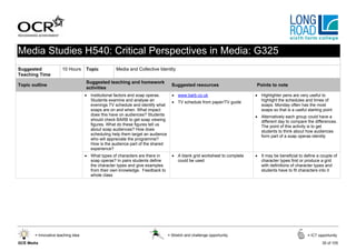 Media Studies H540: Critical Perspectives in Media: G325
Suggested             10 Hours      Topic          Media and Collective Identity
Teaching Time
                                    Suggested teaching and homework
Topic outline                                                                     Suggested resources                    Points to note
                                    activities
                                    • Institutional factors and soap operas.      • www.barb.co.uk                       • Highlighter pens are very useful to
                                      Students examine and analyse an             • TV schedule from paper/TV guide        highlight the schedules and times of
                                      evenings TV schedule and identify what                                               soaps. Monday often has the most
                                      soaps are on and when. What impact                                                   soaps so that is a useful starting point
                                      does this have on audiences? Students                                              • Alternatively each group could have a
                                      should check BARB to get soap viewing                                                different day to compare the differences.
                                      figures. What do these figures tell us                                               The point of this activity is to get
                                      about soap audiences? How does                                                       students to think about how audiences
                                      scheduling help them target an audience                                              form part of a soap operas identity
                                      who will appreciate the programme?
                                      How is the audience part of the shared
                                      experience?
                                    • What types of characters are there in       • A blank grid worksheet to complete   • It may be beneficial to define a couple of
                                      soap operas? In pairs students define         could be used                          character types first or produce a grid
                                      the character types and give examples                                                with definitions of character types and
                                      from their own knowledge. Feedback to                                                students have to fit characters into it
                                      whole class




       = Innovative teaching idea                                               = Stretch and challenge opportunity                                  = ICT opportunity

GCE Media                                                                                                                                                    35 of 105
 