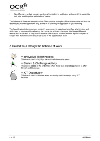 •     Word format – so that you can use it as a foundation to build upon and amend the content to
      suit your teaching style and students’ needs.

The Scheme of Work and sample Lesson Plans provide examples of how to teach this unit and the
teaching hours are suggestions only. Some or all of it may be applicable to your teaching.


The Specification is the document on which assessment is based and specifies what content and
skills need to be covered in delivering the course. At all times, therefore, this Support Material
booklet should be read in conjunction with the Specification. If clarification on a particular point is
sought then that clarification should be found in the Specification itself.




A Guided Tour through the Scheme of Work



               = Innovative Teaching Idea
               This icon is used to highlight exceptionally innovative ideas.

               = Stretch & Challenge Activity
               This icon is added at the end of text when there is an explicit opportunity to offer
               Stretch and Challenge.

               = ICT Opportunity
               This icon is used to illustrate when an activity could be taught using ICT
               facilities.




4 of 105                                                                                      GCE Media
 
