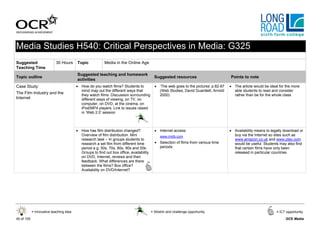 Media Studies H540: Critical Perspectives in Media: G325
Suggested                  30 Hours      Topic            Media in the Online Age
Teaching Time
                                         Suggested teaching and homework
Topic outline                                                                              Suggested resources                        Points to note
                                         activities
Case Study:                              • How do you watch films? Students to             • ‘The web goes to the pictures’ p.82-87   • The article would be ideal for the more
                                           mind map out the different ways that              (Web Studies, David Guantlett, Arnold      able students to read and consider
The Film Industry and the                  they watch films. Discussion surrounding          2000)                                      rather than be for the whole class
Internet                                   different ways of viewing, on TV, on
                                           computer, on DVD, at the cinema, on
                                           iPod/MP4 players. Link to issues raised
                                           in ‘Web 2.0’ session



                                         • How has film distribution changed?              • Internet access                          • Availability means to legally download or
                                           Overview of film distribution. Mini                www.imdb.com                              buy via the Internet so sites such as
                                           research task – In groups students to                                                        www.amazon.co.uk and www.play.com
                                           research a set film from different time         • Selection of films from various time       would be useful. Students may also find
                                           period e.g. 50s, 70s, 80s, 90s and 00s.           periods                                    that certain films have only been
                                           Groups to find out box office, availability                                                  released in particular countries
                                           on DVD, Internet, reviews and then
                                           feedback. What differences are there
                                           between the films? Box office?
                                           Availability on DVD/Internet?




            = Innovative teaching idea                                                   = Stretch and challenge opportunity                                     = ICT opportunity

40 of 105                                                                                                                                                             GCE Media
 