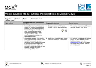 Media Studies H540: Critical Perspectives in Media: G325
Suggested               30 Hours         Topic           Post-modern Media
Teaching Time
                                         Suggested teaching and homework
Topic outline                                                                            Suggested resources                        Points to note
                                         activities
                                         • Examine the role of social videogames.        • Social games such as ‘Wii Sports’,       • The follow up discussion could focus on
                                           How do the structures of these games            ‘Singstar’, ‘Eye-toy‘ and ‘Dance mats’     the broad appeal of these games
                                           challenge the player text relationship?
                                           How are these games media texts? Do
                                           these videogames challenge the
                                           audiences understanding of what a
                                           videogame is? How do they break
                                           audience’s expectations of what a
                                           videogame should be?
                                         • Avatar design, students to log onto an        • A MMORPG or Second Life or another       • It is important to check that your schools
                                           online game and create their own avatar.        videogame that allows Avatar creation.     network will allow MMORPG’s to be
                                           How did they choose to represent                                                           loaded up; it is also worth using
                                           themselves online? Why did they choose                                                     www.secondlife.com as this is free and
                                           to represent themselves in that way?                                                       will allow students to create an avatar
                                           Students to take screen grab of their                                                      and then discuss it
                                           character to discuss with class. Did they
                                           base their character on existing
                                           character types? If so who?




            = Innovative teaching idea                                                 = Stretch and challenge opportunity                                      = ICT opportunity

50 of 105                                                                                                                                                            GCE Media
 