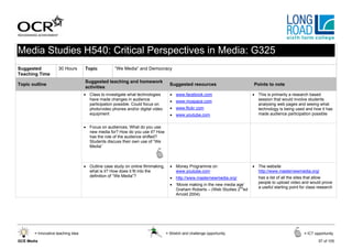 Media Studies H540: Critical Perspectives in Media: G325
Suggested            30 Hours       Topic           “We Media” and Democracy
Teaching Time
                                    Suggested teaching and homework
Topic outline                                                                      Suggested resources                     Points to note
                                    activities
                                    • Class to investigate what technologies       • www.facebook.com                      • This is primarily a research based
                                      have made changes in audience                • www.myspace.com                         session that would involve students
                                      participation possible. Could focus on                                                 analysing web pages and seeing what
                                      photo/video phones and/or digital video      • www.flickr.com                          technology is being used and how it has
                                      equipment                                    • www.youtube.com                         made audience participation possible


                                    • Focus on audiences; What do you use
                                      new media for? How do you use it? How
                                      has the role of the audience shifted?
                                      Students discuss their own use of “We
                                      Media”



                                    • Outline case study on online filmmaking,     • Money Programme on                    • The website
                                      what is it? How does it fit into the           www.youtube.com                         http://www.masternewmedia.org/
                                      definition of “We Media”?                    • http://www.masternewmedia.org/           has a list of all the sites that allow
                                                                                                                              people to upload video and would prove
                                                                                   • ‘Movie making in the new media age’
                                                                                                                              a useful starting point for class research
                                                                                     Graham Roberts – (Web Studies 2nded
                                                                                     Arnold 2004)




       = Innovative teaching idea                                                = Stretch and challenge opportunity                                    = ICT opportunity

GCE Media                                                                                                                                                       57 of 105
 