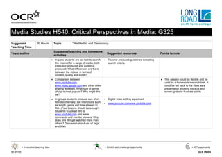 Media Studies H540: Critical Perspectives in Media: G325
Suggested                 30 Hours        Topic           “We Media” and Democracy
Teaching Time
                                          Suggested teaching and homework
Topic outline                                                                           Suggested resources                      Points to note
                                          activities
                                         • In pairs students are set task to search   • Teacher produced guidelines indicating
                                           the Internet for a range of media, both      search criteria
                                           institution produced and audience
                                           produced. What differences are there
                                           between the videos, in terms of
                                           content, quality and length?
                                         • Comparison between                                                                    • This session could be flexible and be
                                           www.youtube.com,                                                                        used as a homework research task. It
                                           www.video.google.com and other video                                                    could be fed back to the class as a
                                           sharing websites. What type of genre                                                    presentation showing extracts and
                                           of clip is most popular? Why might this                                                 screen grabs to illustrate points
                                           be?
                                         • In groups students produce own short       • Digital video editing equipment
                                           film/documentary. Set restrictions such    • www.youtube.comwww.youtube.com
                                           as length, genre and time allowed to
                                           film. (Four lessons should be enough)
                                           Students to upload film to
                                           www.youtube.com and leave
                                           comments and monitor viewers. Why
                                           does one film get watched more than
                                           others? Discussion about use of ‘tags’
                                           and titles




            = Innovative teaching idea                                                = Stretch and challenge opportunity                                 = ICT opportunity

58 of 105                                                                                                                                                      GCE Media
 