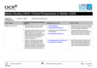 Media Studies H540: Critical Perspectives in Media: G325
Suggested               30 Hours     Topic            “We Media” and Democracy
Teaching Time
                                     Suggested teaching and homework
Topic outline                                                                       Suggested resources                        Points to note
                                     activities
Blogging and its uses                • What is ‘blogging’ and how is it part of     • www.wikipedia.org                        • Wikipedia can be used to get a definition
                                       “We Media”? How can it be used?              • http://blogsearch.google.com               whilst the Google blog search can help
                                                                                                                                 find out what types of blogs exist
                                     • What type of blog is there? Class to do      • Worksheet to record blog addresses       • It would be useful to set out some
                                       guided research to try and find as many        and information                            guidelines as to what type of blogs may
                                       different types of blog as possible.         • http://blogsearch.google.com               exist for example this could include
                                       Record addresses on worksheet. What                                                       political, diary, scrapbook, music etc…
                                       blogs did you find? What topics were
                                       covered? Were they audience or
                                       institution produced?
                                     • Focus on institution produced blogs.         • http://blogs.guardian.co.uk/index.html   • Both of these sites are indexes for the
                                       Students to investigate how media            • http://www.bbc.co.uk/blogs/                Guardian and the BBC’s blogs which
                                       institutions are using blogs? Focus on                                                    can be used searched by students. It
                                       Guardian, Telegraph and BBC blogs.                                                        may also be worthwhile looking at the
                                       Why might institutions use blogs? What                                                    BBC’s audience participation blogs
                                       impact is this having on the audience?
                                       Does this give the audience a voice?




        = Innovative teaching idea                                                = Stretch and challenge opportunity                                     = ICT opportunity

GCE Media                                                                                                                                                         59 of 105
 