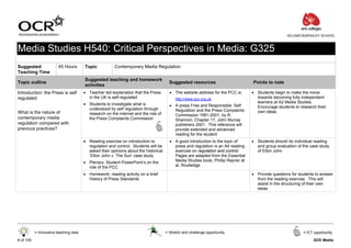ACLAND BURGHLEY SCHOOL



Media Studies H540: Critical Perspectives in Media: G325
Suggested                45 Hours       Topic           Contemporary Media Regulation
Teaching Time
                                        Suggested teaching and homework
Topic outline                                                                           Suggested resources                       Points to note
                                        activities
Introduction: the Press is self         • Teacher led explanation that the Press        • The website address for the PCC is:     • Students begin to make the move
regulated                                 in the UK is self-regulated                      http://www.pcc.org.uk                    towards becoming fully independent
                                        • Students to investigate what is                                                           learners at A2 Media Studies.
                                                                                        • A press Free and Responsible: Self        Encourage students to research their
                                          understood by self regulation through           Regulation and the Press Complaints
What is the nature of                     research on the internet and the role of                                                  own ideas
                                                                                          Commission 1991-2001, by R.
contemporary media                        the Press Complaints Commission                 Shannon, Chapter 17, John Murray
regulation compared with                                                                  publishers 2001. This reference will
previous practices?                                                                       provide extended and advanced
                                                                                          reading for the student
                                        • Reading exercise on introduction to           • A good introduction to the topic of     • Students should do individual reading
                                          regulation and control. Students will be        press and regulation is an A4 reading     and group evaluation of the case study
                                          asked their opinions about the historical       exercise on regulation and control.       of Elton John
                                          ‘Elton John v. The Sun’ case study              Pages are adapted from the Essential
                                        • Plenary: Student PowerPoint’s on the            Media Studies book, Phillip Rayner et
                                          role of the PCC                                 al, Routledge

                                        • Homework: reading activity on a brief                                                   • Provide questions for students to answer
                                          History of Press Standards                                                                from the reading exercise. This will
                                                                                                                                    assist in the structuring of their own
                                                                                                                                    ideas




           = Innovative teaching idea                                                 = Stretch and challenge opportunity                                   = ICT opportunity

6 of 105                                                                                                                                                         GCE Media
 