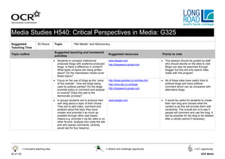 Media Studies H540: Critical Perspectives in Media: G325
Suggested                 30 Hours       Topic           “We Media” and Democracy
Teaching Time
                                         Suggested teaching and homework
Topic outline                                                                            Suggested resources                     Points to note
                                         activities
                                         • Students to compare institutional             www.blogger.com                         • This session should be guided by staff
                                           produced blogs with audience produced         http://blogsearch.google.com              who should decide on the sites to visit.
                                           blogs. Is there a difference in content?                                                Blogs can also be searched through
                                           What types of topics are being written                                                  blogger but this will only search sites
                                           about? Do the mainstream media cover                                                    made with this program
                                           these topics?
                                         • Focus on the use of blogs as the ‘voice       http://blogs.guardian.co.uk/index.htm   • All of these sites have useful links to
                                           of the outsider’. How are blogs being         http://www.bbc.co.uk/blogs/               political blogs and have political
                                           used by political parties? Do the blogs                                                 comment which can be compared with
                                                                                         http://blogsearch.google.com
                                           promote policy or comment and analyse                                                   alternative blogs
                                           on events? Does this add to the
                                           democratic process?
                                         • In groups students are to produce their       www.blogger.com                         • It would be useful for students to create
                                           own blog about a topic of their choice.                                                 their own blog and choose what the
                                           They are to add video, comment and                                                      content is as this will provide them with
                                           analysis about the topic they have                                                      ownership. The overall aim is to see if
                                           chosen and promote it as much as                                                        people will comment and use the blog. It
                                           possible through other web based                                                        will be possible for the blog to be deleted
                                           means e.g. promote it via fan sites or on                                               after a certain period if necessary
                                           other forums. Analyse who visits the site
                                           and who leaves comments. (Activity
                                           would last for four lessons)




            = Innovative teaching idea                                                 = Stretch and challenge opportunity                                   = ICT opportunity

60 of 105                                                                                                                                                          GCE Media
 