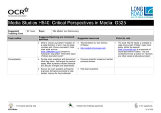 Media Studies H540: Critical Perspectives in Media: G325
Suggested            30 Hours       Topic           “We Media” and Democracy
Teaching Time
                                    Suggested teaching and homework
Topic outline                                                                       Suggested resources                       Points to note
                                    activities
                                    • What is Citizen Journalism? Creation of       • ‘We the Media’ by Dan Gilmour           • The book ‘We the Media’ is available to
                                      a class definition of term. How do blogs        (O’Reilly)                                read online under O’Reilly’s open book
                                      compare with Citizen Journalism? How          • http://english.ohmynews.com/              policy. Whilst the website
                                      does a site such as                                                                       www.ohmynews.com is an example of
                                      www.OhMyNews.com compare to                                                               citizen journalism in action. This unit
                                      individual’s blog sites? What other types                                                 could also include a section on Fanzines
                                      of citizen journalism exist?                                                              and other people produced journalism
Consolidation                       • Review exam questions and deconstruct         • Previous students’ answers or teacher
                                      what they mean. Set targets for practice        produced answer
                                      essay. Mark a previous student example
                                      and discuss strengths and weaknesses
                                    • Answer an exam question and teacher           • Past exam questions
                                      to provide formative comments to help
                                      student improve for future attempts




       = Innovative teaching idea                                                 = Stretch and challenge opportunity                                   = ICT opportunity

GCE Media                                                                                                                                                       61 of 105
 