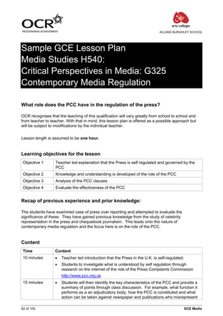 ACLAND BURGHLEY SCHOOL




Sample GCE Lesson Plan
Media Studies H540:
Critical Perspectives in Media: G325
Contemporary Media Regulation

What role does the PCC have in the regulation of the press?

OCR recognises that the teaching of this qualification will vary greatly from school to school and
from teacher to teacher. With that in mind, this lesson plan is offered as a possible approach but
will be subject to modifications by the individual teacher.


Lesson length is assumed to be one hour.


Learning objectives for the lesson
 Objective 1       Teacher led explanation that the Press is self regulated and governed by the
                   PCC
 Objective 2       Knowledge and understanding is developed of the role of the PCC
 Objective 3       Analysis of the PCC clauses
 Objective 4       Evaluate the effectiveness of the PCC


Recap of previous experience and prior knowledge:

The students have examined case of press over reporting and attempted to evaluate the
significance of these. They have gained previous knowledge from the study of celebrity
representation in the press and chequebook journalism. This leads onto the nature of
contemporary media regulation and the focus here is on the role of the PCC.


Content
 Time              Content
 10 minutes        •   Teacher led introduction that the Press in the U.K. is self-regulated.
                   •   Students to investigate what is understood by self regulation through
                       research on the internet of the role of the Press Complaints Commission
                       http://www.pcc.org.uk
 15 minutes        •   Students will then identify the key characteristics of the PCC and provide a
                       summary of points through class discussion. For example, what function it
                       performs as a an adjudicatory body, how the PCC is constituted and what
                       action can be taken against newspaper and publications who misrepresent

62 of 105                                                                                   GCE Media
 