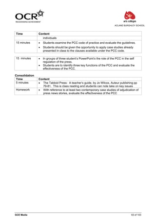 ACLAND BURGHLEY SCHOOL



Time            Content
                  individuals
15 minutes      •   Students examine the PCC code of practice and evaluate the guidelines.
                •   Students should be given the opportunity to apply case studies already
                    presented in class to the clauses available under the PCC code.

15 minutes      •   In groups of three student’s PowerPoint’s the role of the PCC in the self
                    regulation of the press.
                •   Students are to identify three key functions of the PCC and evaluate the
                    effectiveness of the PCC.

Consolidation
 Time           Content
 5 minutes      • The Tabloid Press: A teacher’s guide, by Jo Wilcox, Auteur publishing pp
                  79-81. This is class reading and students can note take on key issues
Homework        • With reference to at least two contemporary case studies of adjudication of
                  press news stories, evaluate the effectiveness of the PCC




GCE Media                                                                                 63 of 103
 