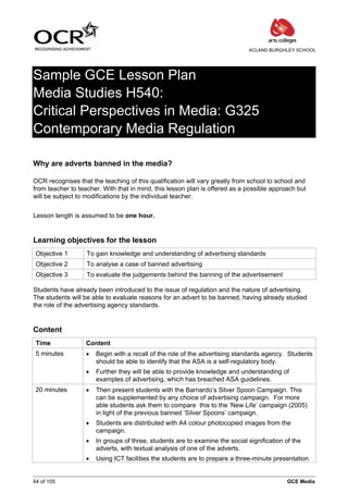 ACLAND BURGHLEY SCHOOL




Sample GCE Lesson Plan
Media Studies H540:
Critical Perspectives in Media: G325
Contemporary Media Regulation

Why are adverts banned in the media?

OCR recognises that the teaching of this qualification will vary greatly from school to school and
from teacher to teacher. With that in mind, this lesson plan is offered as a possible approach but
will be subject to modifications by the individual teacher.


Lesson length is assumed to be one hour.


Learning objectives for the lesson
 Objective 1       To gain knowledge and understanding of advertising standards
 Objective 2       To analyse a case of banned advertising
 Objective 3       To evaluate the judgements behind the banning of the advertisement

Students have already been introduced to the issue of regulation and the nature of advertising.
The students will be able to evaluate reasons for an advert to be banned, having already studied
the role of the advertising agency standards.


Content
 Time              Content
 5 minutes         •   Begin with a recall of the role of the advertising standards agency. Students
                       should be able to identify that the ASA is a self-regulatory body.
                   •   Further they will be able to provide knowledge and understanding of
                       examples of advertising, which has breached ASA guidelines.
 20 minutes        •   Then present students with the Barnardo’s Silver Spoon Campaign. This
                       can be supplemented by any choice of advertising campaign. For more
                       able students ask them to compare this to the ‘New Life’ campaign (2005)
                       in light of the previous banned ‘Silver Spoons’ campaign.
                   •   Students are distributed with A4 colour photocopied images from the
                       campaign.
                   •   In groups of three, students are to examine the social signification of the
                       adverts, with textual analysis of one of the adverts.
                   •   Using ICT facilities the students are to prepare a three-minute presentation


64 of 105                                                                                   GCE Media
 