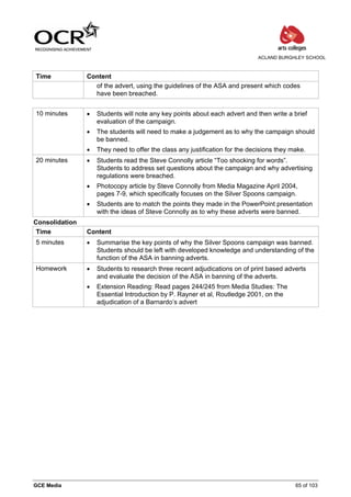 ACLAND BURGHLEY SCHOOL



Time            Content
                  of the advert, using the guidelines of the ASA and present which codes
                  have been breached.


10 minutes      •   Students will note any key points about each advert and then write a brief
                    evaluation of the campaign.
                •   The students will need to make a judgement as to why the campaign should
                    be banned.
                •   They need to offer the class any justification for the decisions they make.
20 minutes      •   Students read the Steve Connolly article “Too shocking for words”.
                    Students to address set questions about the campaign and why advertising
                    regulations were breached.
                •   Photocopy article by Steve Connolly from Media Magazine April 2004,
                    pages 7-9, which specifically focuses on the Silver Spoons campaign.
                •   Students are to match the points they made in the PowerPoint presentation
                    with the ideas of Steve Connolly as to why these adverts were banned.
Consolidation
 Time           Content
5 minutes       •   Summarise the key points of why the Silver Spoons campaign was banned.
                    Students should be left with developed knowledge and understanding of the
                    function of the ASA in banning adverts.
Homework        •   Students to research three recent adjudications on of print based adverts
                    and evaluate the decision of the ASA in banning of the adverts.
                •   Extension Reading: Read pages 244/245 from Media Studies: The
                    Essential Introduction by P. Rayner et al, Routledge 2001, on the
                    adjudication of a Barnardo’s advert




GCE Media                                                                                  65 of 103
 