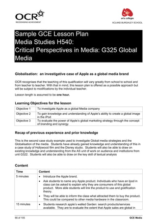 ACLAND BURGHLEY SCHOOL




Sample GCE Lesson Plan
Media Studies H540:
Critical Perspectives in Media: G325 Global
Media

Globalisation: an investigative case of Apple as a global media brand

OCR recognises that the teaching of this qualification will vary greatly from school to school and
from teacher to teacher. With that in mind, this lesson plan is offered as a possible approach but
will be subject to modifications by the individual teacher.

Lesson length is assumed to be one hour.

Learning Objectives for the lesson
 Objective 1     To investigate Apple as a global Media company
 Objective 2     To gain knowledge and understanding of Apple’s ability to create a global image
                 in the iPod
 Objective 3     To evaluate the power of Apple’s global marketing strategy through the concept
                 of branding and synergy


Recap of previous experience and prior knowledge

This is the second case study example used to investigate Global media strategies and the
Globalisation of the media. Students have already gained knowledge and understanding of this in
a case study of Hollywood film and the Disney studio. Students will also be able to draw on
existing knowledge and understanding from the AS unit of work on audience and institutions from
unit G322. Students will also be able to draw on the key skill of textual analysis


Content
 Time              Content
 5 minutes         •   Introduce the Apple brand.
                   •   Ask students to name any Apple product. Individuals who have an Ipod in
                       class can be asked to explain why they are consumers of this global
                       product. More able students will link the product to use and gratification
                       theory.
                   •   They will be able to inform the class what attracted them to buy the product.
                       This could be compared to other media hardware in the classroom.
 15 minutes        •   Students research apple’s walled Garden: search products/services
                       available. They are to evaluate the extent that Apple sales are global in


66 of 105                                                                                  GCE Media
 