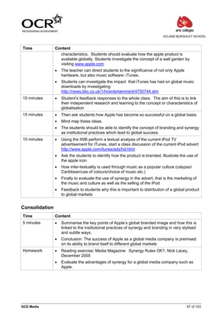 ACLAND BURGHLEY SCHOOL



Time            Content
                  characteristics. Students should evaluate how the apple product is
                  available globally. Students investigate the concept of a wall garden by
                  visiting www.apple.com
                •   The teacher can direct students to the significance of not only Apple
                    hardware, but also music software: iTunes.
                •   Students can investigate the impact that iTunes has had on global music
                    downloads by investigating:
                    http://news.bbc.co.uk/1/hi/entertainment/4750744.stm
10 minutes      •   Student’s feedback responses to the whole class. The aim of this is to link
                    their independent research and learning to the concept or characteristics of
                    globalisation
15 minutes      •   Then ask students how Apple has become so successful on a global basis.
                •   Mind map these ideas.
                •   The students should be able to identify the concept of branding and synergy
                    as institutional practices which lead to global success.
10 minutes      •   Using the IWB perform a textual analysis of the current iPod TV
                    advertisement for iTunes, start a class discussion of the current iPod advert:
                    http://www.apple.com/itunes/ads/hd.html
                •   Ask the students to identify how the product is branded, Illustrate the use of
                    the apple icon
                •   How inter-textuality is used through music as a popular culture (calypso/
                    Caribbean/use of colours/choice of music etc.)
                •   Finally to evaluate the use of synergy in the advert, that is the marketing of
                    the music and culture as well as the selling of the iPod
                •   Feedback to students why this is important to distribution of a global product
                    to global markets


Consolidation
Time            Content
5 minutes       •   Summarise the key points of Apple’s global branded image and how this is
                    linked to the institutional practices of synergy and branding in very stylised
                    and subtle ways.
                •   Conclusion: The success of Apple as a global media company is premised
                    on its ability to brand itself to different global markets
Homework        •   Reading exercise: Media Magazine: Synergy Rules OK?, Nick Lacey,
                    December 2005
                •   Evaluate the advantages of synergy for a global media company such as
                    Apple.




GCE Media                                                                                   67 of 103
 