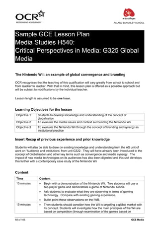 ACLAND BURGHLEY SCHOOL




Sample GCE Lesson Plan
Media Studies H540:
Critical Perspectives in Media: G325 Global
Media

The Nintendo Wii: an example of global convergence and branding

OCR recognises that the teaching of this qualification will vary greatly from school to school and
from teacher to teacher. With that in mind, this lesson plan is offered as a possible approach but
will be subject to modifications by the individual teacher.


Lesson length is assumed to be one hour.


Learning Objectives for the lesson
 Objective 1     Students to develop knowledge and understanding of the concept of
                 globalisation
 Objective 2     To evaluate the media issues and context surrounding the Nintendo Wii
 Objective 3     To evaluate the Nintendo Wii through the concept of branding and synergy as
                 institutional practice


Insert Recap of previous experience and prior knowledge

Students will also be able to draw on existing knowledge and understanding from the AS unit of
work on ‘Audience and institutions’ from unit G322. They will have already been introduced to the
concept of Globalisation and other key terms such as convergence and media synergy. The
impact of new media technologies on its audiences has also been digested and this unit develops
this further with a contemporary case study of the Nintendo Wii


Content
 Time              Content
 15 minutes        •   Begin with a demonstration of the Nintendo Wii. Two students will use a
                       two player game and demonstrate a game of Nintendo Tennis.
                   •   Ask students to evaluate what they are observing in terms of gaming
                       technology. Compare with existing gaming experience.
                   •   Bullet point these observations on the IWB.
 15 minutes        •   Then students should consider how the Wii is targeting a global market with
                       its concept. Students will investigate how the main principles of the Wii are
                       based on competition (through examination of the games based on

68 of 105                                                                                  GCE Media
 