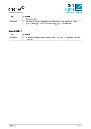 Time           Content
                  British identity.
 5 minutes      •   Students to swap paragraphs and read others work, comment on the
                    quality of analysis and use of terminology (peer assessment).



Consolidation
 Time           Content
 5 minutes      •   Whole group feedback on sequence and any gaps to be filled and errors
                    corrected.




GCE Media                                                                           75 of 103
 