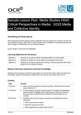 Sample Lesson Plan: Media Studies H540:
Critical Perspectives in Media : G325 Media
and Collective Identity

Scheduling and Soap Operas

OCR recognises that the teaching of this qualification will vary greatly from school to school and
from teacher to teacher. With that in mind, this lesson plan is offered as a possible approach but
will be subject to modifications by the individual teacher.


Lesson length is assumed to be one hour.


Learning objectives for the lesson
 Objective 1        Students to be able to identify scheduling patterns of soap operas
 Objective 2        Students to explain why soap operas are scheduled at set times
 Objective 3        Students to be able to explain how sharing a viewing experience with others
                    helps to form a collective identity


Recap of previous experience and prior knowledge

Students will have begun to examine soap opera as a form and be able to build upon their own
knowledge. Session could begin by asking which day has the most soaps shown on it?


Content
 Time               Content
 5 minutes          •   Warm up activity based on the above question. What day has the most
                        soaps shown on it?
 15 minutes         •   In pairs students are given a photocopied TV schedule and highlighter
                        pens and have to highlight all the soap operas on that day. Each pair
                        should be given a different days schedule so that the week can be
                        covered.
 20 minutes         •   Feedback from each pair about scheduling, the following should be
                        discussed:
                        • What channels show soaps?
                        • What time soaps are shown?
                        • What programmes are either side of them?


76 of 105                                                                                  GCE Media
 